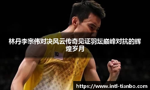林丹李宗伟对决风云传奇见证羽坛巅峰对抗的辉煌岁月