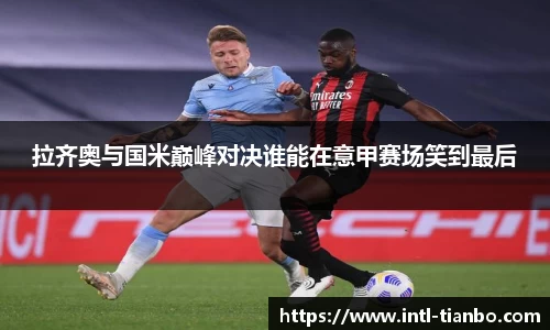 拉齐奥与国米巅峰对决谁能在意甲赛场笑到最后